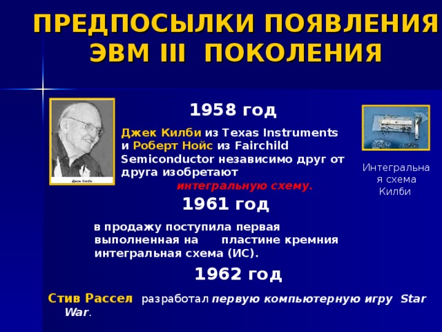ПРЕДПОСЫЛКИ ПОЯВЛЕНИЯ ЭВМ III ПОКОЛЕНИЯ 1958 год   Джек Килби  из Texas Instruments и Роберт Нойс из Fairchild Semiconductor независимо друг от друга изобретают   интегральную схему .  Интегральная схема Килби 1961 год     в продажу поступила первая  выполненная на пластине кремния интегральная схема (ИС).  год Стив Рассел разработал первую компьютерную игру  Star War .  