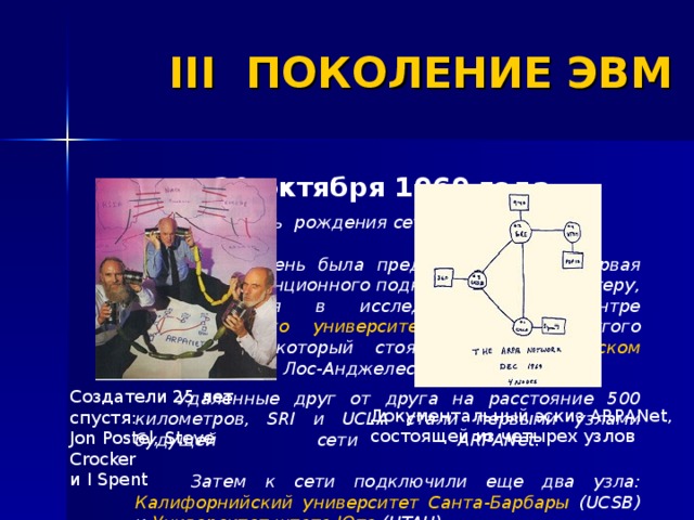 III ПОКОЛЕНИЕ ЭВМ 29 октября 1969 года  День рождения сети ИНТЕРНЕТ.    В этот день была предпринята самая первая попытка дистанционного подключения к компьютеру, находившемуся в исследовательском центре Стэндфордского университета (SRI), с другого компьютера, который стоял в Калифорнийском университете в Лос-Анджелесе (UCLA).  Удаленные друг от друга на расстояние 500 километров, SRI и UCLA стали первыми узлами будущей сети ARPANet.    Затем к сети подключили еще два узла: Калифорнийский университет Санта-Барбары (UCSB) и Университет штата Юта (UTAH) . Создатели 25 лет спустя:  Jon Postel, Steve Crocker и I Spent  Документальный  эскиз ARPANet, состоящей из четырех узлов  