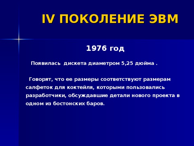 IV ПОКОЛЕНИЕ ЭВМ 1976 год   Появилась дискета диаметром 5,25 дюйма .   Говорят, что ее размеры соответствуют размерам салфеток для коктейля, которыми пользовались разработчики, обсуждавшие детали нового проекта в одном из бостонских баров. 