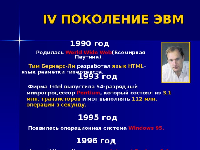 IV ПОКОЛЕНИЕ ЭВМ 1990 год  Родилась World Wide Web (Всемирная Паутина).  Тим Бернерс-Ли разработал язык HTML – язык разметки гипертекста.  1993 год  Фирма Intel выпустила 64-разрядный микропроцессор Pentium , который состоял из 3,1 млн. транзисторов и мог выполнять 112 млн. операций  в секунду.   1995 год  Появилась операционная система Windows 95.   1996 год  Фирма Microsoft выпустила Internet Explorer 3.0   