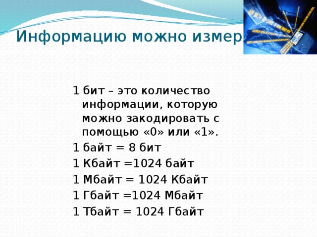 Информацию можно измерять.   1 бит – это количество информации, которую можно закодировать с помощью «0» или «1». 1 байт = 8 бит 1 Кбайт =1024 байт 1 Мбайт = 1024 Кбайт 1 Гбайт =1024 Мбайт 1 Тбайт = 1024 Гбайт 