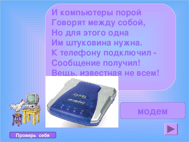 И компьютеры порой Говорят между собой, Но для этого одна Им штуковина нужна. К телефону подключил - Сообщение получил! Вещь, известная не всем! Называется ... ? модем Проверь себя 