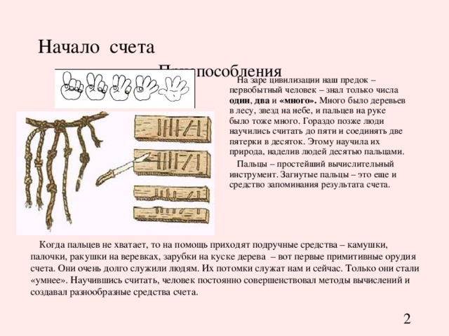 Начало счета   Приспособления На заре цивилизации наш предок – первобытный человек – знал только числа один , два и «много». Много было деревьев в лесу, звезд на небе, и пальцев на руке было тоже много. Гораздо позже люди научились считать до пяти и соединять две пятерки в десяток . Этому научила их природа, наделив людей десятью пальцами. Пальцы – простейший вычислительный инструмент. Загнутые пальцы – это еще и средство запоминания результата счета. Когда пальцев не хватает, то на помощь приходят подручные средства – камушки, палочки, ракушки на веревках, зарубки на куске дерева – вот первые примитивные орудия счета. Они очень долго служили людям. Их потомки служат нам и сейчас. Только они стали «умнее». Научившись считать, человек постоянно совершенствовал методы вычислений и создавал разнообразные средства счета. 