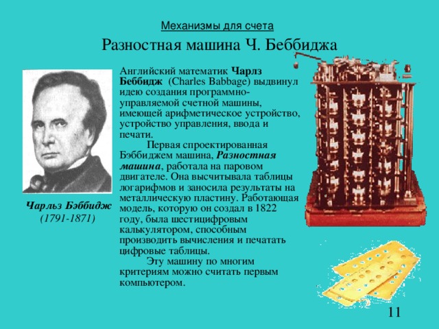 Механизмы для счета   Разностная машина Ч. Беббиджа  Английский математик Чарлз Беббидж  (Charles Babbage) выдвинул идею создания программно-управляемой счетной машины, имеющей арифметическое устройство, устройство управления, ввода и печати.    Первая спроектированная Бэббиджем машина, Разностная машина , работала на паровом двигателе. Она высчитывала таблицы логарифмов и заносила результаты на металлическую пластину. Работающая модель, которую он создал в 1822 году, была шестицифровым калькулятором, способным производить вычисления и печатать цифровые таблицы.   Эту машину по многим критериям можно считать первым компьютером. Чарльз Бэббидж (1791-1871)  