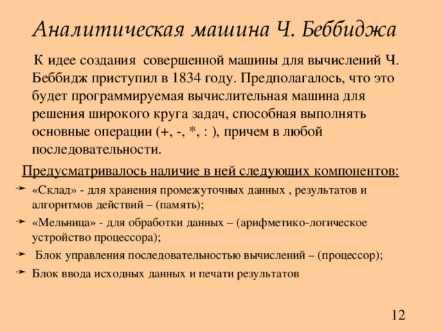 Аналитическая машина Ч. Беббиджа  К идее создания совершенной машины для вычислений Ч. Беббидж приступил в 1834 году. Предполагалось, что это будет программируемая вычислительная машина для решения широкого круга задач, способная выполнять основные операции (+, -, *, : ), причем в любой последовательности. Предусматривалось наличие в ней следующих компонентов: «Склад» - для хранения промежуточных данных , результатов и алгоритмов действий – (память); «Мельница» - для обработки данных – (арифметико-логическое устройство процессора);  Блок управления последовательностью вычислений – (процессор); Блок ввода исходных данных и печати результатов 