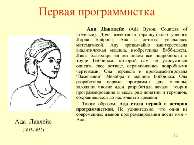 Первая программистка  Ада Лавл лейс  (Ada Byron, Countess of Lovelace). Дочь известного французского ученого Лорда Байрона, Ада с детства увлекалась математикой. Аду чрезвычайно заинтересовала аналитическая машина, изобретенная Бэббиджем. Лишь благодаря ей мы знаем все подробности о труде Бэббиджа, который сам не удосужился описать свое детище, ограничившись подробными чертежами. Она перевела и прокомментировала “Замечания” Менабра о машине Бэббиджа. Она разработала первые программы для машины, заложила многие идеи , разработала начала теории программирования и ввела ряд понятий и терминов, сохранившихся до настоящего времени.  Таким образом, Ада стала первой в истории программисткой . Не удивительно, что один из современных языков программирования носит имя – Ада.  (1 815-1852 )  