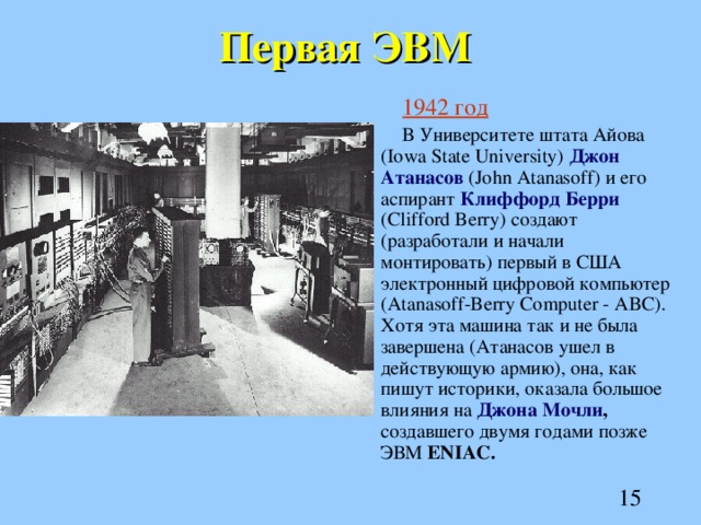 Первая ЭВМ 1942 год В Университете штата Айова (Iowa State University) Джон Атанасов (John Atanasoff) и его аспирант Клиффорд Берри (Clifford Berry) создают (разработали и начали монтировать) первый в США электронный цифровой компьютер (Atanasoff-Berry Computer - ABC). Хотя эта машина так и не была завершена (Атанасов ушел в действующую армию), она, как пишут историки, оказала большое влияния на Джона Мочли , создавшего двумя годами позже ЭВМ ENIAC. 