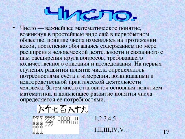 Число — важнейшее математическое понятие, возникнув в простейшем виде ещё в первобытном обществе, понятие числа изменялось на протяжении веков, постепенно обогащаясь содержанием по мере расширения человеческой деятельности и связанного с ним расширения круга вопросов, требовавшего количественного описания и исследования. На первых ступенях развития понятие числа определялось потребностями счёта и измерения, возникавшими в непосредственной практической деятельности человека. Затем число становится основным понятием математики, и дальнейшее развитие понятия числа определяется её потребностями. 1,2,3,4,5… I,II,III,IV,V… 