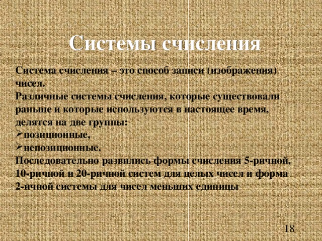 Системы счисления Система счисления – это способ записи (изображения) чисел. Различные системы счисления, которые существовали раньше и которые используются в настоящее время, делятся на две группы: позиционные, непозиционные. Последовательно развились формы счисления 5-ричной, 10-ричной и 20-ричной систем для целых чисел и форма 2-ичной системы для чисел меньших единицы 