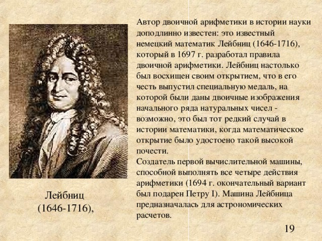 Автор двоичной арифметики в истории науки доподлинно известен: это известный немецкий математик Лейбниц (1646-1716), который в 1697 г. разработал правила двоичной арифметики. Лейбниц настолько был восхищен своим открытием, что в его честь выпустил специальную медаль, на которой были даны двоичные изображения начального ряда натуральных чисел - возможно, это был тот редкий случай в истории математики, когда математическое открытие было удостоено такой высокой почести. Создатель первой вычислительной машины, способной выполнять все четыре действия арифметики (1694 г. окончательный вариант был подарен Петру I ). Машина Лейбница предназначалась для астрономических расчетов. 