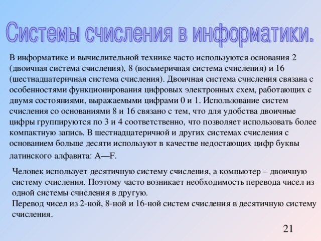В информатике и вычислительной технике часто используются основания 2 (двоичная система счисления), 8 (восьмеричная система счисления) и 16 (шестнадцатеричная система счисления). Двоичная система счисления связана с особенностями функционирования цифровых электронных схем, работающих с двумя состояниями, выражаемыми цифрами 0 и 1. Использование систем счисления со основаниями 8 и 16 связано с тем, что для удобства двоичные цифры группируются по 3 и 4 соответственно, что позволяет использовать более компактную запись. В шестнадцатеричной и других системах счисления с основанием больше десяти используют в качестве недостающих цифр буквы латинского алфавита: A—F. Человек использует десятичную систему счисления, а компьютер – двоичную систему счисления. Поэтому часто возникает необходимость перевода чисел из одной системы счисления в другую. Перевод чисел из 2-ной, 8-ной и 16-ной систем счисления в десятичную систему счисления. 