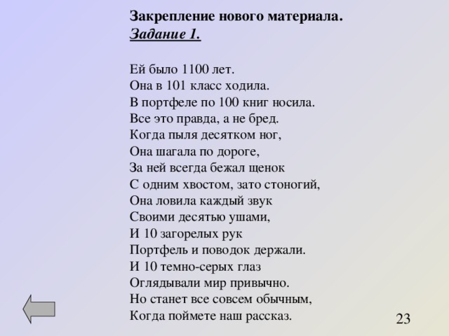 Закрепление нового материала. Задание 1.  Ей было 1100 лет. Она в 101 класс ходила. В портфеле по 100 книг носила. Все это правда, а не бред. Когда пыля десятком ног, Она шагала по дороге, За ней всегда бежал щенок С одним хвостом, зато стоногий, Она ловила каждый звук Своими десятью ушами, И 10 загорелых рук Портфель и поводок держали. И 10 темно-серых глаз Оглядывали мир привычно. Но станет все совсем обычным, Когда поймете наш рассказ. 