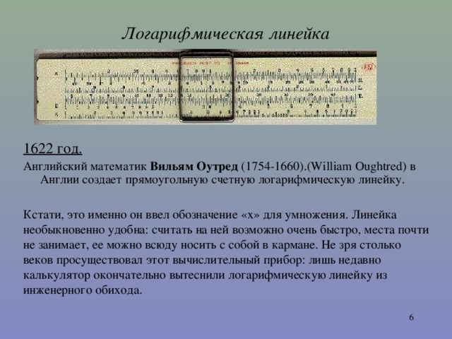 Логарифмическая линейка 1622 год . А нглийский математик Вильям Оутред (1754-1660).(William Oughtred) в Англии создает прямоугольную счетную логарифмическую линейку. Кстати, это именно он ввел обозначение « x » для умножения. Линейка необыкновенно удобна: считать на ней возможно очень быстро, места почти не занимает, ее можно всюду носить с собой в кармане. Не зря столько веков просуществовал этот вычислительный прибор: лишь недавно калькулятор окончательно вытеснили логарифмическую линейку из инженерного обихода.  