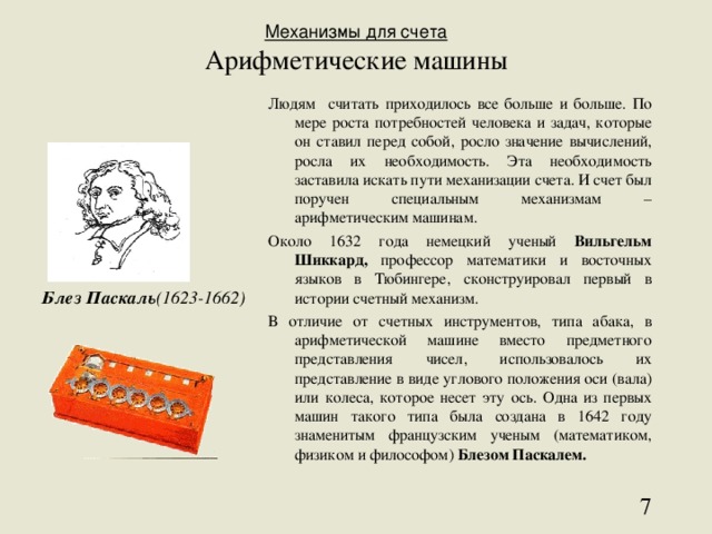 Механизмы для счета  Арифметические машины Людям считать приходилось все больше и больше. По мере роста потребностей человека и задач, которые он ставил перед собой, росло значение вычислений, росла их необходимость. Эта необходимость заставила искать пути механизации счета. И счет был поручен специальным механизмам – арифметическим машинам. Около 1632 года немецкий ученый Вильгельм Шиккард, профессор математики и восточных языков в Тюбингере, сконструировал первый в истории счетный механизм. В отличие от счетных инструментов, типа абака, в арифметической машине вместо предметного представления чисел, использовалось их представление в виде углового положения оси (вала) или колеса, которое несет эту ось. Одна из первых машин такого типа была создана в 1642 году знаменитым французским ученым (математиком, физиком и философом) Блезом Паскалем. Блез Паскаль (1623-1662)  
