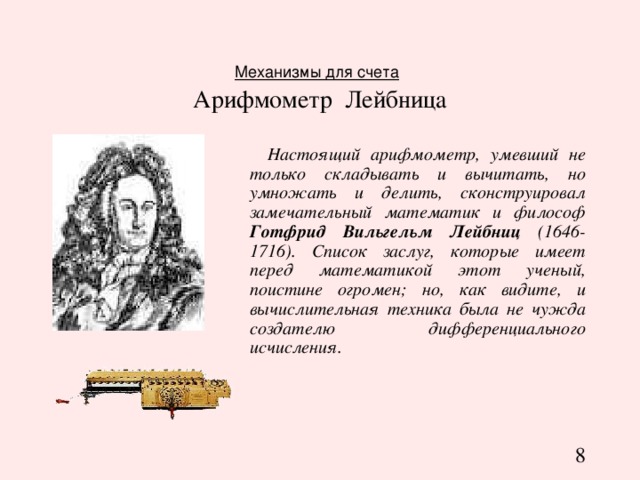 Механизмы для счета   Арифмометр Лейбница  Настоящий арифмометр, умевший не только складывать и вычитать, но умножать и делить, сконструировал замечательный математик и философ Готфрид Вильгельм Лейбниц (1646-1716). Список заслуг, которые имеет перед математикой этот ученый, поистине огромен; но, как видите, и вычислительная техника была не чужда создателю дифференциального исчисления. 