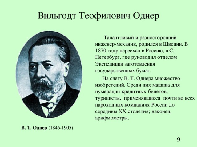Вильгодт Теофилович Однер  Т алантливый и разносторонний инженер-механик, родился в Швеции. В 1870 году переехал в Россию, в С.-Петербург, где руководил отделом Экспедиции заготовления государственных бумаг. На счету В. Т. Однера множество изобретений. Среди них машина для нумерации кредитных билетов; турникеты, применявшиеся почти во всех пароходных компаниях России до середины XX столетия; наконец, арифмометры. В . Т . Однер  (1846-1905)  
