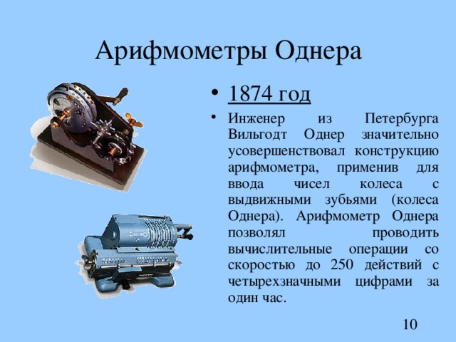 Арифмометры Однера 1874 год Инженер из Петербурга Вильгодт Однер значительно усовершенствовал конструкцию арифмометра, применив для ввода чисел колеса с выдвижными зубьями ( колеса Однера). Арифмометр Однера позволял проводить вычислительные операции со скоростью до 250 действий с четырехзначными цифрами за один час.  