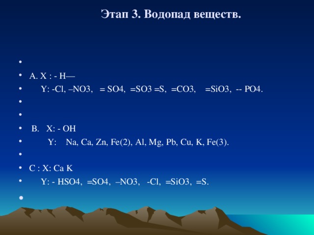 Этап 3. Водопад веществ.        А. X : - H —  Y: -Cl, –NO3, = SO4, =SO3 =S, =CO3, =SiO3, -- PO4.      В . X: - OH  Y: Na, Ca, Zn, Fe(2), Al, Mg, Pb, Cu, K, Fe(3).   С : X : Ca K  Y: - HSO4, =SO4, –NO3, -Cl, =SiO3, =S.   