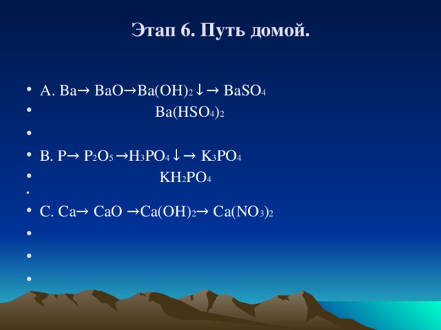  Этап 6. Путь домой.      А . Ba→ BaO→Ba(OH) 2 ↓→ BaSO 4  Ba(HSO 4 ) 2   В. P → P 2 O 5 → H 3 PO 4 ↓→ K 3 PO 4  KH 2 PO 4   C. Ca→ CaO →Ca(OH) 2 → Ca(NO 3 ) 2        