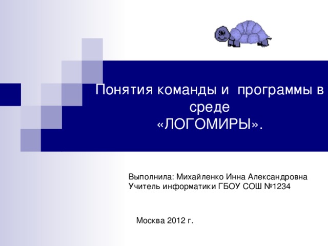 Понятия команды и программы в среде  «ЛОГОМИРЫ». Выполнила: Михайленко Инна Александровна Учитель информатики ГБОУ СОШ №1234 Москва 2012 г.  