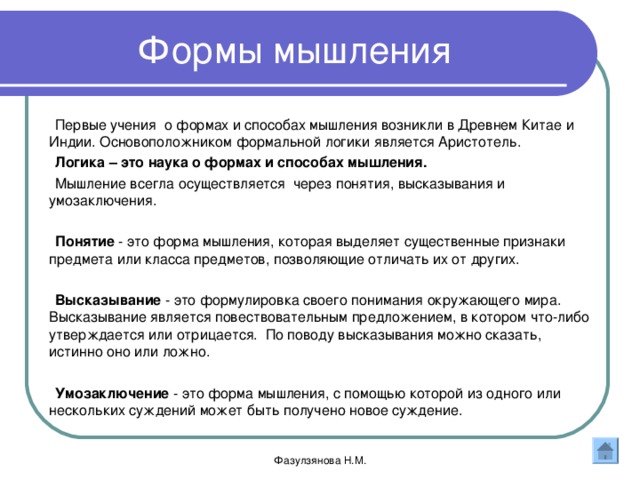 Формы мышления Первые учения о формах и способах мышления возникли в Древнем Китае и Индии. Основоположником формальной логики является Аристотель. Логика – это наука о формах и способах мышления. Мышление всегла осуществляется через понятия, высказывания и умозаключения. Понятие - это форма мышления, которая выделяет существенные признаки предмета или класса предметов, позволяющие отличать их от других. Высказывание - это формулировка своего понимания окружающего мира. Высказывание является повествовательным предложением, в котором что-либо утверждается или отрицается. По поводу высказывания можно сказать, истинно оно или ложно. Умозаключение - это форма мышления, с помощью которой из одного или нескольких суждений может быть получено новое суждение. Фазулзянова Н.М. 