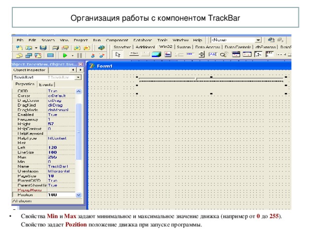 Организация работы с компонентом TrackBar Свойства Min  и Max задают минимальное и максимальное значение движка (например от 0 до 255 ). Свойство задает Pozition  положение движка при запуске программы. 