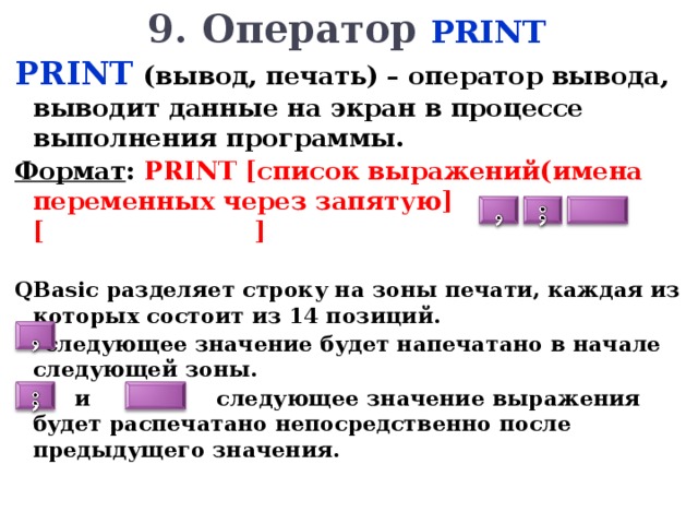 9. Оператор PRINT PRINT  (вывод, печать) – оператор вывода, выводит данные на экран в процессе выполнения программы. Формат : PRINT [ список выражений(имена переменных через запятую ]  [  ]  Q Basic разделяет строку на зоны печати, каждая из которых состоит из 14 позиций.  следующее значение будет напечатано в начале следующей зоны.  и следующее значение выражения будет распечатано непосредственно после предыдущего значения.     