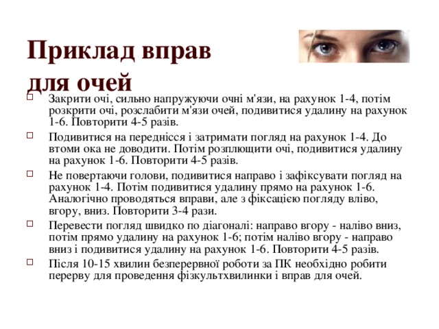 Приклад вправ  для очей  Закрити очі, сильно напружуючи очні м'язи, на рахунок 1-4, потім розкрити очі, розслабити м'язи очей, подивитися удалину на рахунок 1-6. Повторити 4-5 разів. Подивитися на переднісся і затримати погляд на рахунок 1-4. До втоми ока не доводити. Потім розплющити очі, подивитися удалину на рахунок 1-6. Повторити 4-5 разів. Не повертаючи голови, подивитися направо і зафіксувати погляд на рахунок 1-4. Потім подивитися удалину прямо на рахунок 1-6. Аналогічно проводяться вправи, але з фіксацією погляду вліво, вгору, вниз. Повторити 3-4 рази. Перевести погляд швидко по діагоналі: направо вгору - наліво вниз, потім прямо удалину на рахунок 1-6; потім наліво вгору - направо вниз і подивитися удалину на рахунок 1-6. Повторити 4-5 разів. Після 10-15 хвилин безперервної роботи за ПК необхідно робити перерву для проведення фізкультхвилинки і вправ для очей. 