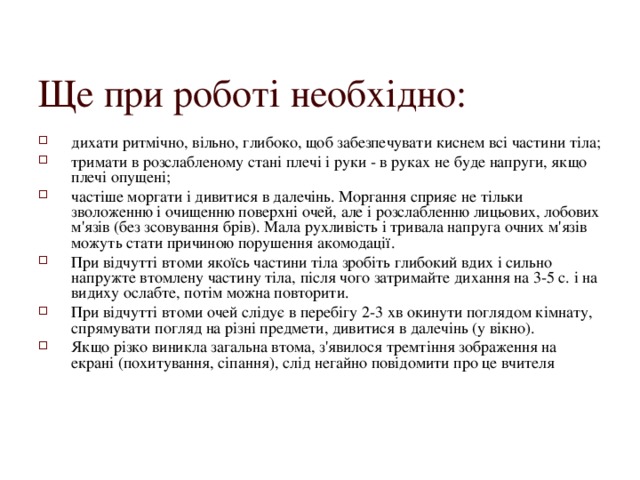 Ще при роботі необхідно: дихати ритмічно, вільно, глибоко, щоб забезпечувати киснем всі частини тіла; тримати в розслабленому стані плечі і руки - в руках не буде напруги, якщо плечі опущені; частіше моргати і дивитися в далечінь. Моргання сприяє не тільки зволоженню і очищенню поверхні очей, але і розслабленню лицьових, лобових м'язів (без зсовування брів). Мала рухливість і тривала напруга очних м'язів можуть стати причиною порушення акомодації. При відчутті втоми якоїсь частини тіла зробіть глибокий вдих і сильно напружте втомлену частину тіла, після чого затримайте дихання на 3-5 с. і на видиху ослабте, потім можна повторити. При відчутті втоми очей слідує в перебігу 2-3 хв окинути поглядом кімнату, спрямувати погляд на різні предмети, дивитися в далечінь (у вікно). Якщо різко виникла загальна втома, з'явилося тремтіння зображення на екрані (похитування, сіпання), слід негайно повідомити про це вчителя  