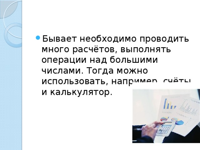 Бывает необходимо проводить много расчётов, выполнять операции над большими числами. Тогда можно использовать, например, счёты и калькулятор. 