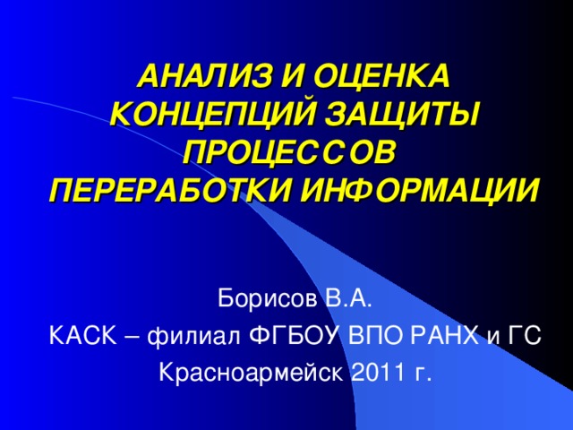 АНАЛИЗ И ОЦЕНКА КОНЦЕПЦИЙ ЗАЩИТЫ ПРОЦЕССОВ  ПЕРЕРАБОТКИ ИНФОРМАЦИИ Борисов В.А. КАСК – филиал ФГБОУ ВПО РАНХ и ГС Красноармейск 2011 г. 