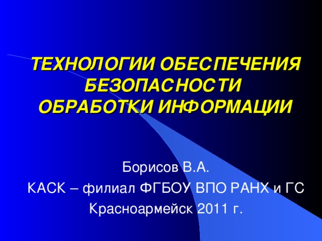 ТЕХНОЛОГИИ ОБЕСПЕЧЕНИЯ БЕЗОПАСНОСТИ  ОБРАБОТКИ ИНФОРМАЦИИ Борисов В.А. КАСК – филиал ФГБОУ ВПО РАНХ и ГС Красноармейск 2011 г. 