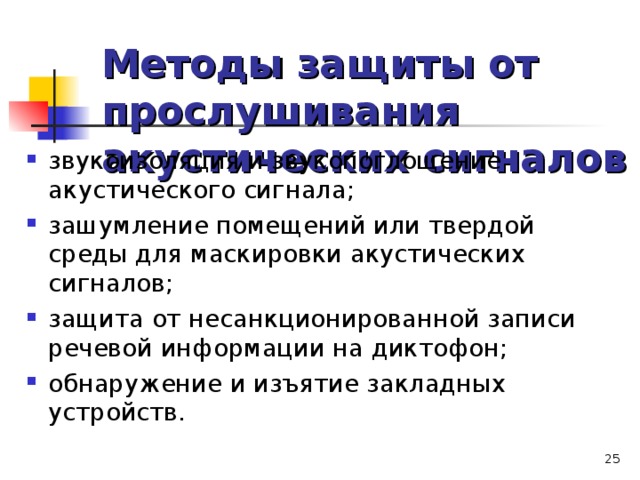Методы защиты от прослушивания акустических сигналов звукоизоляция и звукопоглощение акустического сигнала; зашумление помещений или твердой среды для маскировки акустических сигналов; защита от несанкционированной записи речевой информации на диктофон; обнаружение и изъятие закладных устройств.   