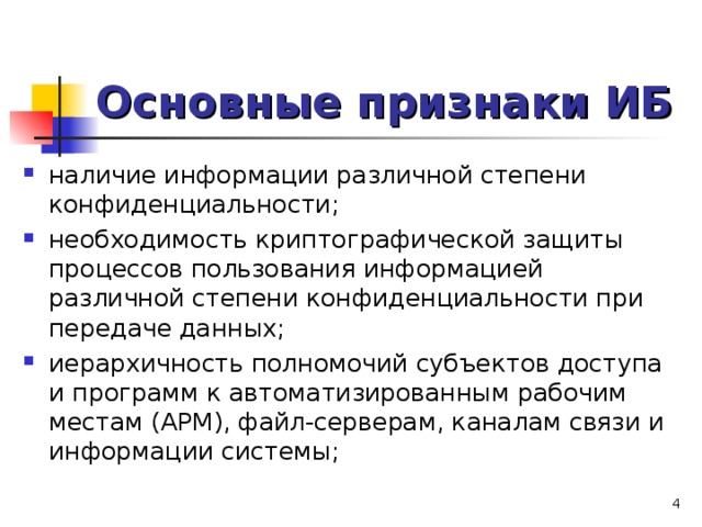 Основные признаки ИБ наличие информации различной степени конфиденциальности; необходимость криптографической защиты процессов пользования информацией различной степени конфиденциальности при передаче данных; иерархичность полномочий субъектов доступа и программ к автоматизированным рабочим местам (АРМ), файл-серверам, каналам связи и информации системы;   
