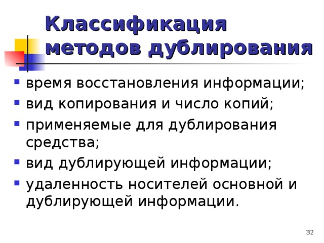 Классификация методов дублирования время восстановления информации; вид копирования и число копий; применяемые для дублирования средства; вид дублирующей информации; удаленность носителей основной и дублирующей информации.  
