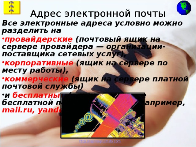 Адрес электронной почты Все электронные адреса условно можно разделить на провайдерские (почтовый ящик на сервере провайдера — организации-поставщика сетевых услуг), корпоративные (ящик на сервере по месту работы), коммерческие (ящик на сервере платной почтовой службы) и бесплатные (ящик на сервере бесплатной почтовой службы, например, mail.ru,  yandex.ru) . http:// lapinagv.jimdo.com 