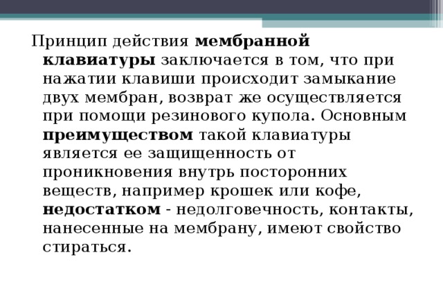 Принцип действия мембранной клавиатуры заключается в том, что при нажатии клавиши происходит замыкание двух мембран, возврат же осуществляется при помощи резинового купола. Основным преимуществом такой клавиатуры является ее защищенность от проникновения внутрь посторонних веществ, например крошек или кофе, недостатком - недолговечность, контакты, нанесенные на мембрану, имеют свойство стираться. 