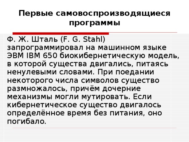 Первые самовоспроизводящиеся программы Ф. Ж. Шталь (F. G. Stahl) запрограммировал на машинном языке ЭВМ IBM 650 биокибернетическую модель, в которой существа двигались, питаясь ненулевыми словами. При поедании некоторого числа символов существо размножалось, причём дочерние механизмы могли мутировать. Если кибернетическое существо двигалось определённое время без питания, оно погибало. 