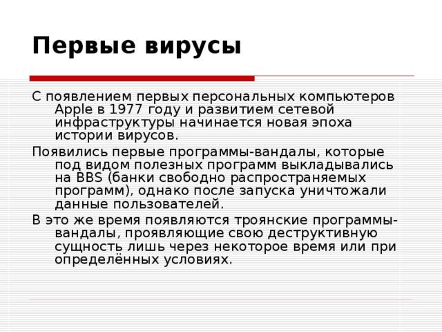 Первые вирусы С появлением первых персональных компьютеров Apple в 1977 году и развитием сетевой инфраструктуры начинается новая эпоха истории вирусов. Появились первые программы-вандалы, которые под видом полезных программ выкладывались на BBS (банки свободно распространяемых программ), однако после запуска уничтожали данные пользователей. В это же время появляются троянские программы-вандалы, проявляющие свою деструктивную сущность лишь через некоторое время или при определённых условиях. 