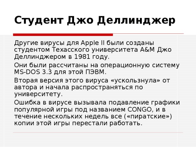 Студент Джо Деллинджер Другие вирусы для Apple II были созданы студентом Техасского университета A&M Джо Деллинджером в 1981 году. Они были рассчитаны на операционную систему MS-DOS 3.3 для этой ПЭВМ. Вторая версия этого вируса «ускользнула» от автора и начала распространяться по университету. Ошибка в вирусе вызывала подавление графики популярной игры под названием CONGO, и в течение нескольких недель все («пиратские») копии этой игры перестали работать. 