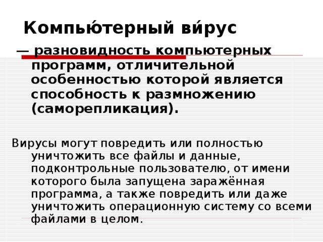 Компью́терный ви́рус разновидность компьютерных программ, отличительной особенностью которой является способность к размножению (саморепликация).  Вирусы могут повредить или полностью уничтожить все файлы и данные, подконтрольные пользователю, от имени которого была запущена заражённая программа, а также повредить или даже уничтожить операционную систему со всеми файлами в целом. 