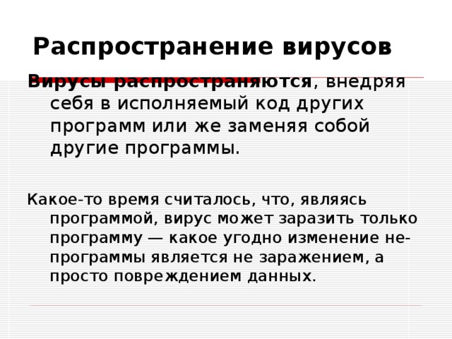 Распространение вирусов Вирусы распространяются , внедряя себя в исполняемый код других программ или же заменяя собой другие программы. Какое-то время считалось, что, являясь программой, вирус может заразить только программу — какое угодно изменение не-программы является не заражением, а просто повреждением данных. 