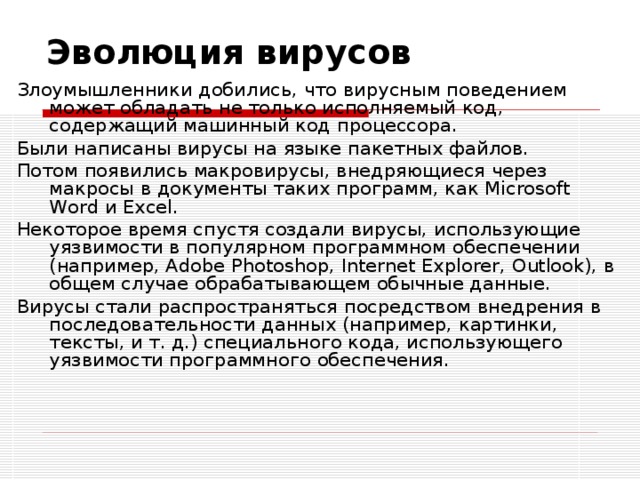 Эволюция вирусов Злоумышленники добились, что вирусным поведением может обладать не только исполняемый код, содержащий машинный код процессора. Были написаны вирусы на языке пакетных файлов. Потом появились макровирусы, внедряющиеся через макросы в документы таких программ, как Microsoft Word и Excel. Некоторое время спустя создали вирусы, использующие уязвимости в популярном программном обеспечении (например, Adobe Photoshop, Internet Explorer, Outlook), в общем случае обрабатывающем обычные данные. Вирусы стали распространяться посредством внедрения в последовательности данных (например, картинки, тексты, и т. д.) специального кода, использующего уязвимости программного обеспечения. 
