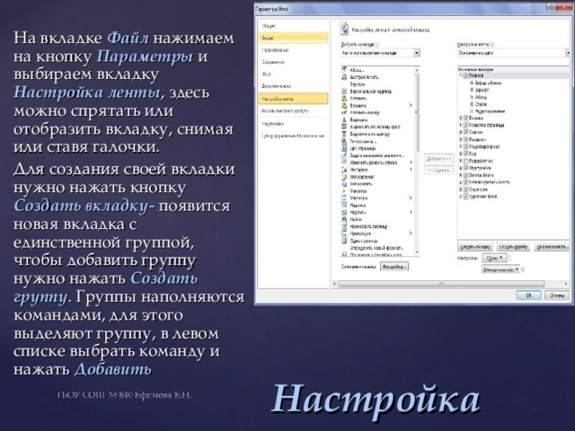 На вкладке Файл нажимаем на кнопку Параметры и выбираем вкладку Настройка ленты , здесь можно спрятать или отобразить вкладку, снимая или ставя галочки. Для создания своей вкладки нужно нажать кнопку Создать вкладку- появится новая вкладка с единственной группой, чтобы добавить группу нужно нажать Создать  группу . Группы наполняются командами, для этого выделяют группу, в левом списке выбрать команду и нажать Добавить Настройка ленты 
