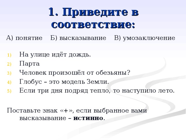1. Приведите в соответствие: А) понятие Б) высказывание В) умозаключение На улице идёт дождь. Парта Человек произошёл от обезьяны? Глобус – это модель Земли. Если три дня подряд тепло, то наступило лето.  Поставьте знак «+», если выбранное вами высказывание – истинно . 