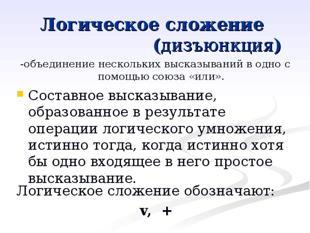 Логическое сложение      ( дизъюнкция ) -объединение нескольких высказываний в одно с помощью союза «или». Составное высказывание, образованное в результате операции логического умножения, истинно тогда, когда истинно хотя бы одно входящее в него простое высказывание. Логическое сложение обозначают: v, + 
