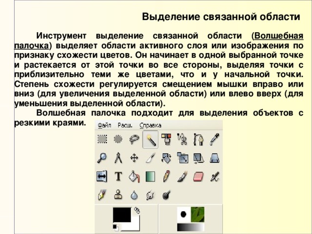 Выделение связанной области  Инструмент выделение связанной области ( Волшебная палочка ) выделяет области активного слоя или изображения по признаку схожести цветов. Он начинает в одной выбранной точке и растекается от этой точки во все стороны, выделяя точки с приблизительно теми же цветами, что и у начальной точки. Степень схожести регулируется смещением мышки вправо или вниз (для увеличения выделенной области) или влево вверх (для уменьшения выделенной области).  Волшебная палочка подходит для выделения объектов с резкими краями. 