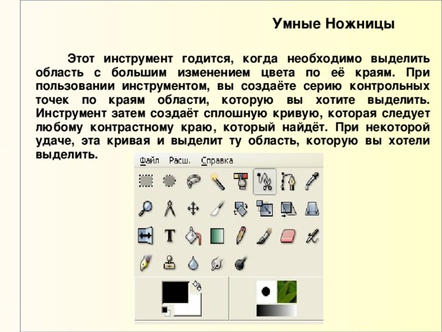 Умные Ножницы  Этот инструмент годится, когда необходимо выделить область с большим изменением цвета по её краям. При пользовании инструментом, вы создаёте серию контрольных точек по краям области, которую вы хотите выделить. Инструмент затем создаёт сплошную кривую, которая следует любому контрастному краю, который найдёт. При некоторой удаче, эта кривая и выделит ту область, которую вы хотели выделить. 