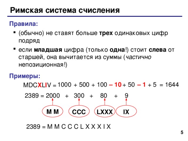 Римская система счисления Правила : (обычно) не ставят больше трех одинаковых цифр  подряд если младшая цифра (только одна !) стоит слева от старшей, она вычитается из суммы ( частично непозиционная!) (обычно) не ставят больше трех одинаковых цифр  подряд если младшая цифра (только одна !) стоит слева от старшей, она вычитается из суммы ( частично непозиционная!) Примеры :   MDC X L I V = – 1 = 1 644 + 5 + 50 – 10 + 100 + 500 1000 2389 = 2000 + 300 + 80 + 9 M M CCC LXXX IX 2389 = M M C C C L X X X I X  5 