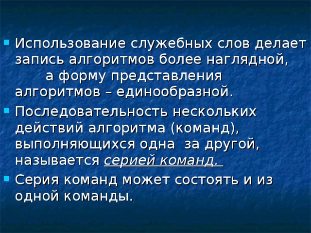 Использование служебных слов делает запись алгоритмов более наглядной, а форму представления алгоритмов – единообразной. Последовательность нескольких действий алгоритма (команд), выполняющихся одна за другой, называется серией команд. Серия команд может состоять и из одной команды. 